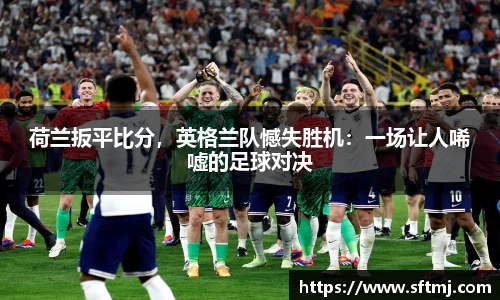 荷兰扳平比分，英格兰队憾失胜机：一场让人唏嘘的足球对决