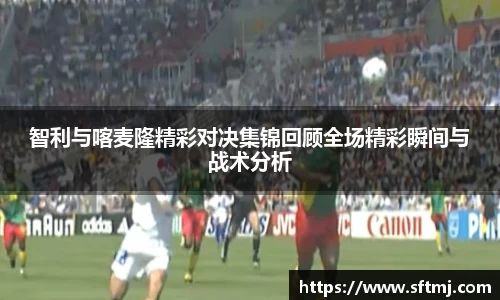 智利与喀麦隆精彩对决集锦回顾全场精彩瞬间与战术分析