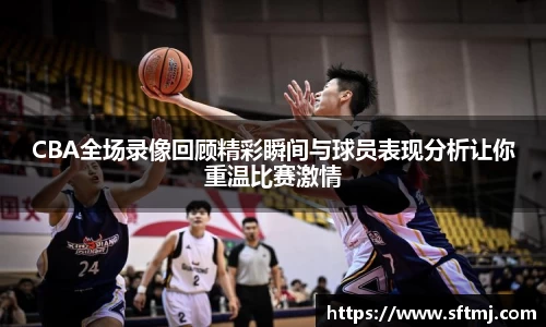 CBA全场录像回顾精彩瞬间与球员表现分析让你重温比赛激情